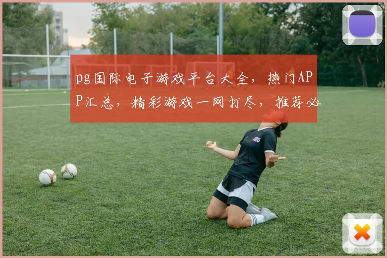 pg国际电子游戏平台大全，热门APP汇总，精彩游戏一网打尽，推荐必玩，不容错过